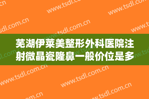 芜湖伊莱美整形外科医院注射微晶瓷隆鼻一般价位是多少?可靠吗?(注射微整形多少钱)
