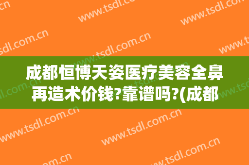 成都恒博天姿医疗美容全鼻再造术价钱?靠谱吗?(成都整容医院隆鼻)