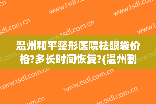 温州和平整形医院祛眼袋价格?多长时间恢复?(温州割眼袋多少钱)