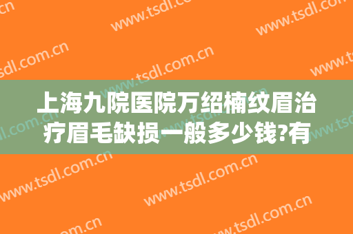上海九院医院万绍楠纹眉治疗眉毛缺损一般多少钱?有哪些优势?(上海第九人民医院纹眉要多少钱)