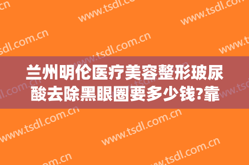 兰州明伦医疗美容整形玻尿酸去除黑眼圈要多少钱?靠谱吗?(兰州明伦整形怎么样)