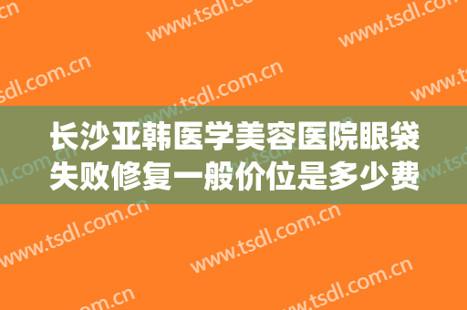 长沙亚韩医学美容医院眼袋失败修复一般价位是多少费用?怎么样?(长沙整形医院祛眼袋)