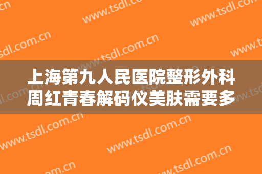 上海第九人民医院整形外科周红青春解码仪美肤需要多少费用?有哪些优势?