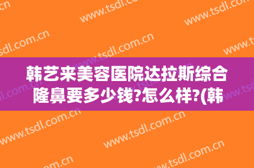 韩艺来美容医院达拉斯综合隆鼻要多少钱?怎么样?(韩式美容隆鼻整形医院)