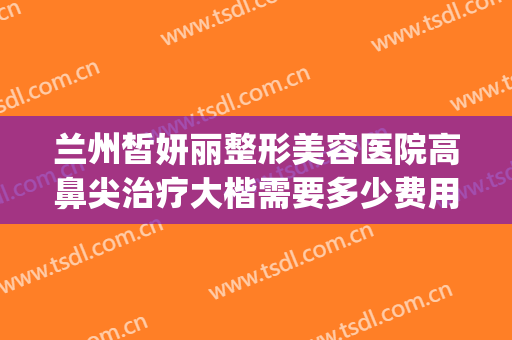 兰州皙妍丽整形美容医院高鼻尖治疗大楷需要多少费用?有哪些优势?(兰州皙妍丽整形案例)
