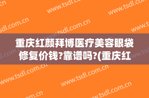 重庆红颜拜博医疗美容眼袋修复价钱?靠谱吗?(重庆红颜拜博医院怎么样)