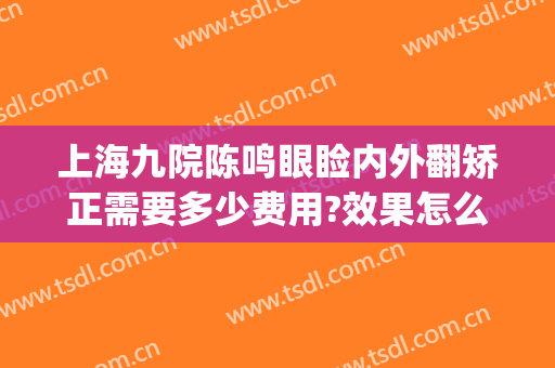 上海九院陈鸣眼睑内外翻矫正需要多少费用?效果怎么样?(上海第九人民医院整形眼睛要多少钱?)