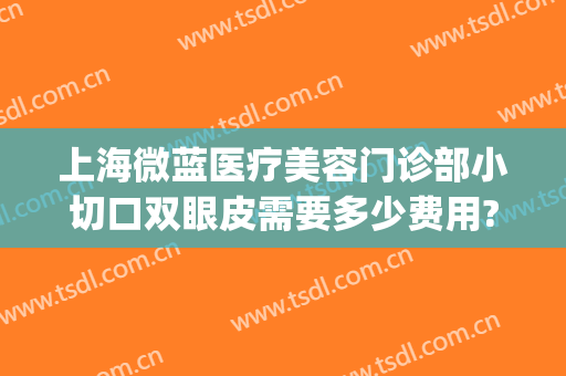 上海微蓝医疗美容门诊部小切口双眼皮需要多少费用?靠谱吗?(上海微蓝医疗美容医院地址)