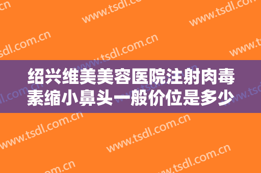 绍兴维美美容医院注射肉毒素缩小鼻头一般价位是多少费用?可靠吗?