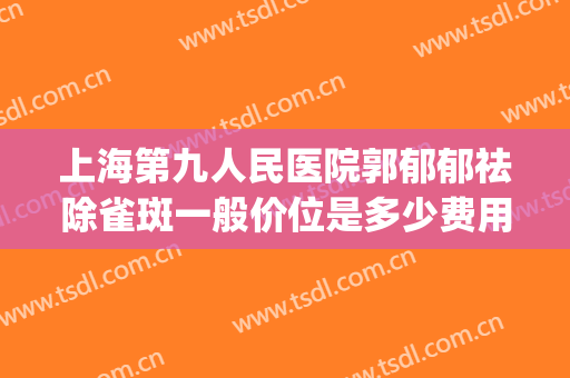 上海第九人民医院郭郁郁祛除雀斑一般价位是多少费用?好不好?(上海第九人民医院去雀斑怎么收费)