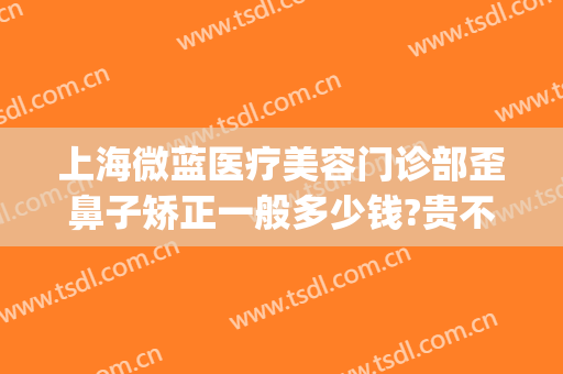 上海微蓝医疗美容门诊部歪鼻子矫正一般多少钱?贵不贵?(上海微蓝整形)
