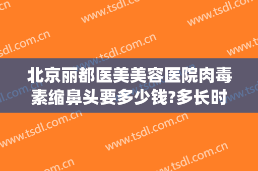 北京丽都医美美容医院肉毒素缩鼻头要多少钱?多长时间恢复?(医美去黑头缩毛孔大概多少钱)