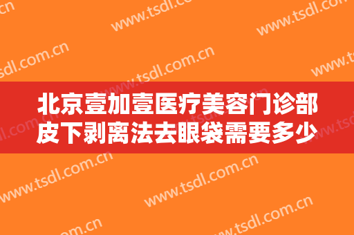 北京壹加壹医疗美容门诊部皮下剥离法去眼袋需要多少钱?效果怎么样?