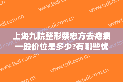 上海九院整形蔡忠方去疤痕一般价位是多少?有哪些优势?(上海九院整形价目表2024祛疤)