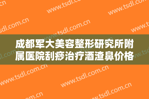 成都军大美容整形研究所附属医院刮痧治疗酒渣鼻价格多少钱?可靠吗?
