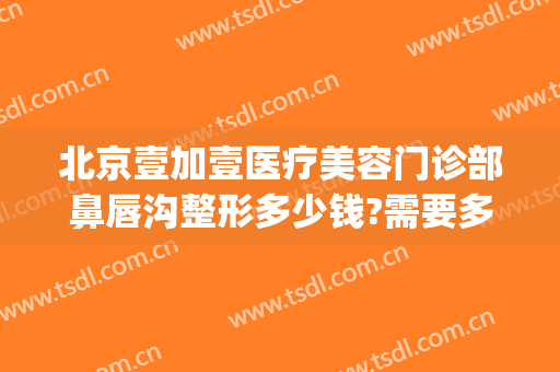 北京壹加壹医疗美容门诊部鼻唇沟整形多少钱?需要多久恢复?(北京壹加医疗美容医院地址)