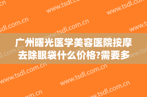 广州曙光医学美容医院按摩去除眼袋什么价格?需要多久恢复?(广州曙光祛眼袋)