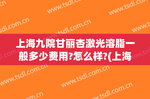 上海九院甘丽杏激光溶脂一般多少费用?怎么样?(上海九院溶脂针)