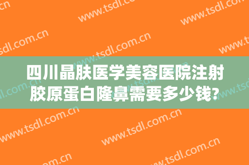 四川晶肤医学美容医院注射胶原蛋白隆鼻需要多少钱?多长时间恢复?(成都晶肤医疗美容医院地址)
