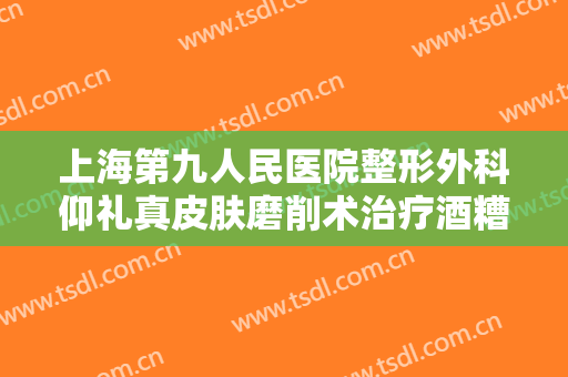 上海第九人民医院整形外科仰礼真皮肤磨削术治疗酒糟鼻一般价位是多少费用?靠谱吗?
