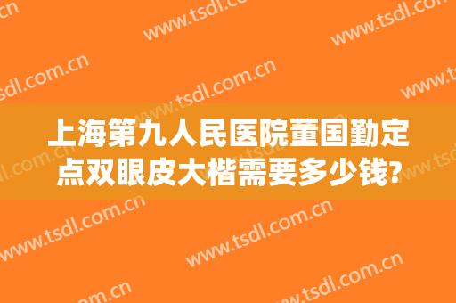 上海第九人民医院董国勤定点双眼皮大楷需要多少钱?有哪些优势?(上海第九人民医院做双眼皮的专家)