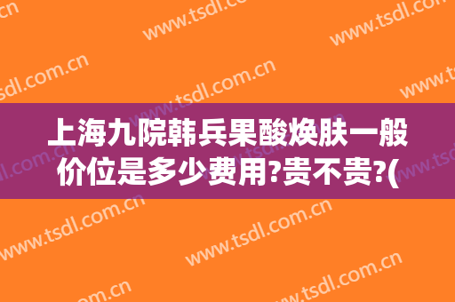 上海九院韩兵果酸焕肤一般价位是多少费用?贵不贵?(上海九院果酸换肤价格)