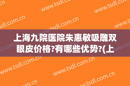上海九院医院朱惠敏吸雕双眼皮价格?有哪些优势?(上海九院朱慧敏双眼皮案例)