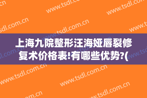上海九院整形汪海娅唇裂修复术价格表!有哪些优势?(上海九院嘴唇整形专家)