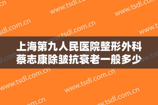 上海第九人民医院整形外科蔡志康除皱抗衰老一般多少钱?有哪些优势?
