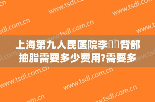 上海第九人民医院李烿烿背部抽脂需要多少费用?需要多久恢复?(上海九院面部抽脂多少钱)