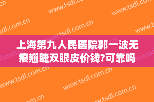 上海第九人民医院郭一波无痕翘睫双眼皮价钱?可靠吗?(上海第九人民医院眼整形哪个专家好)