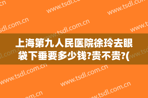 上海第九人民医院徐玲去眼袋下垂要多少钱?贵不贵?(上海九院眼睑下垂专家)