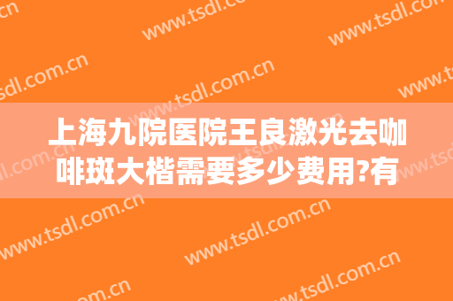 上海九院医院王良激光去咖啡斑大楷需要多少费用?有哪些优势?(上海第九医院治疗咖啡斑效果好吗?)