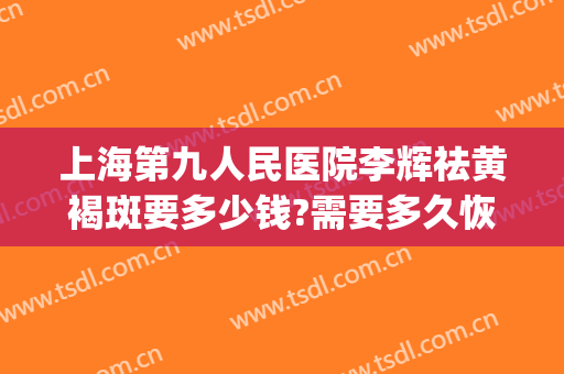 上海第九人民医院李辉祛黄褐斑要多少钱?需要多久恢复?(上海九院看黄褐斑)