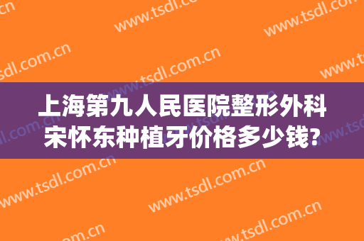 上海第九人民医院整形外科宋怀东种植牙价格多少钱?可靠吗?(上海九院全口种植牙价格)