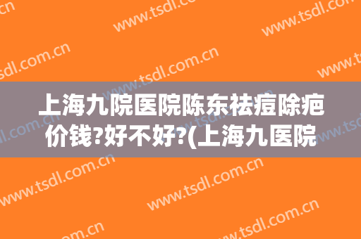 上海九院医院陈东祛痘除疤价钱?好不好?(上海九医院去疤痕要多少钱)