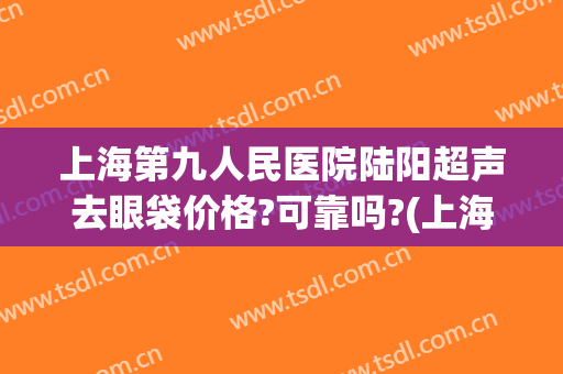 上海第九人民医院陆阳超声去眼袋价格?可靠吗?(上海九院去眼袋专家)