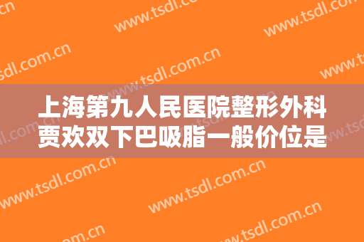 上海第九人民医院整形外科贾欢双下巴吸脂一般价位是多少费用?贵不贵?