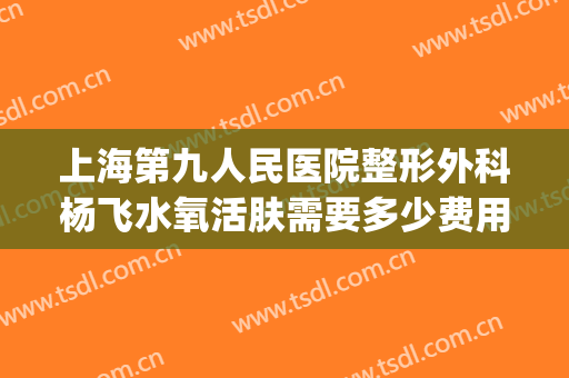 上海第九人民医院整形外科杨飞水氧活肤需要多少费用?怎么样?(上海第九人民医院整形美容手术价格表)
