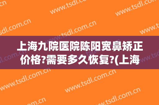 上海九院医院陈阳宽鼻矫正价格?需要多久恢复?(上海第九人民医院鼻子整形)