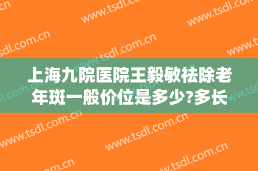 上海九院医院王毅敏祛除老年斑一般价位是多少?多长时间恢复?(上海第九医院祛斑哪个医生好)