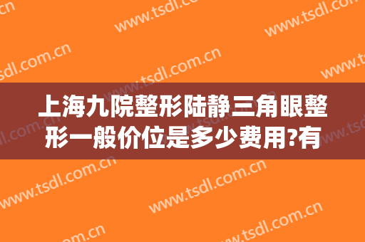 上海九院整形陆静三角眼整形一般价位是多少费用?有哪些优势?(上海九院开眼角价格)
