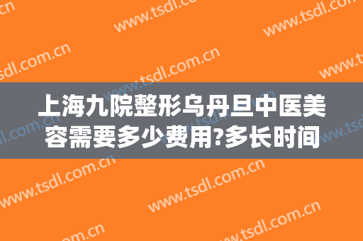上海九院整形乌丹旦中医美容需要多少费用?多长时间恢复?(上海第九整形美容医院好不好)