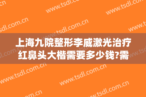 上海九院整形李威激光治疗红鼻头大楷需要多少钱?需要多久恢复?(上海九院整鼻子需要多少钱)