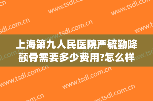 上海第九人民医院严毓勤降颧骨需要多少费用?怎么样?(上海第九人民医院颧骨内推价格)
