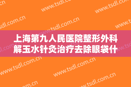 上海第九人民医院整形外科解玉水针灸治疗去除眼袋什么价格?多长时间恢复?