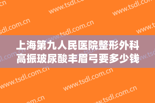 上海第九人民医院整形外科高振玻尿酸丰眉弓要多少钱?贵不贵?(上海九院整形下巴多少钱)