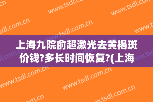 上海九院俞超激光去黄褐斑价钱?多长时间恢复?(上海九院皮秒激光祛斑价格)
