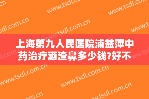 上海第九人民医院浦益萍中药治疗酒渣鼻多少钱?好不好?