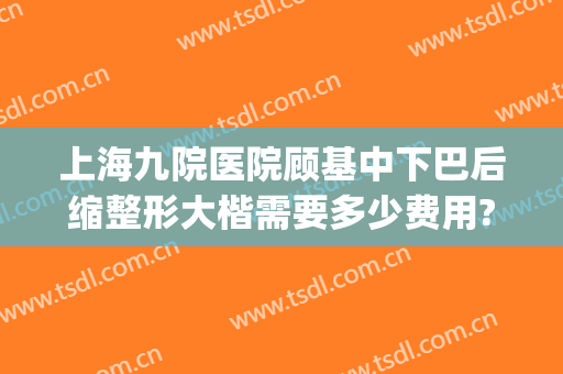 上海九院医院顾基中下巴后缩整形大楷需要多少费用?效果怎么样?(上海九院做下巴后缩专家)